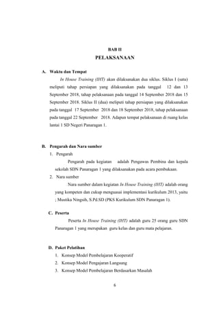 BAB II
PELAKSANAAN
A. Waktu dan Tempat
In House Training (IHT) akan dilaksanakan dua siklus. Siklus I (satu)
meliputi tahap persiapan yang dilaksanakan pada tanggal 12 dan 13
September 2018, tahap pelaksanaan pada tanggal 14 September 2018 dan 15
September 2018. Siklus II (dua) meliputi tahap persiapan yang dilaksanakan
pada tanggal 17 September 2018 dan 18 September 2018, tahap pelaksanaan
pada tanggal 22 September 2018. Adapun tempat pelaksanaan di ruang kelas
lantai 1 SD Negeri Panaragan 1.
B. Pengarah dan Nara sumber
1. Pengarah
Pengarah pada kegiatan adalah Pengawas Pembina dan kepala
sekolah SDN Panaragan 1 yang dilaksanakan pada acara pembukaan.
2. Nara sumber
Nara sumber dalam kegiatan In House Training (IHT) adalah orang
yang kompeten dan cukup menguasai implementasi kurikulum 2013, yaitu
; Mustika Ningsih, S.Pd.SD (PKS Kurikulum SDN Panaragan 1).
C. Peserta
Peserta In House Training (IHT) adalah guru 25 orang guru SDN
Panaragan 1 yang merupakan guru kelas dan guru mata pelajaran.
D. Paket Pelatihan
1. Konsep Model Pembelajaran Kooperatif
2. Konsep Model Pengajaran Langsung
3. Konsep Model Pembelajaran Berdasarkan Masalah
6
 