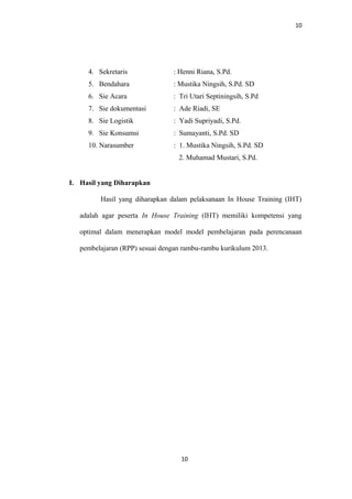 10
4. Sekretaris : Henni Riana, S.Pd.
5. Bendahara : Mustika Ningsih, S.Pd. SD
6. Sie Acara : Tri Utari Septiningsih, S.Pd
7. Sie dokumentasi : Ade Riadi, SE
8. Sie Logistik : Yadi Supriyadi, S.Pd.
9. Sie Konsumsi : Sumayanti, S.Pd. SD
10. Narasumber : 1. Mustika Ningsih, S.Pd. SD
2. Muhamad Mustari, S.Pd.
I. Hasil yang Diharapkan
Hasil yang diharapkan dalam pelaksanaan In House Training (IHT)
adalah agar peserta In House Training (IHT) memiliki kompetensi yang
optimal dalam menerapkan model model pembelajaran pada perencanaan
pembelajaran (RPP) sesuai dengan rambu-rambu kurikulum 2013.
10
 