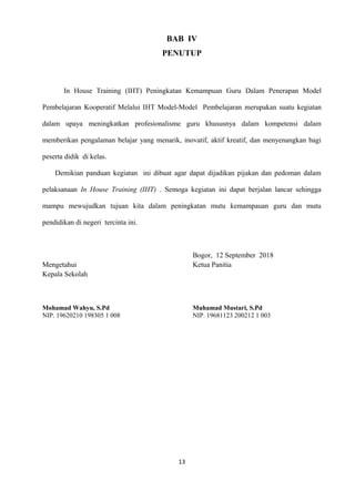 BAB IV
PENUTUP
In House Training (IHT) Peningkatan Kemampuan Guru Dalam Penerapan Model
Pembelajaran Kooperatif Melalui IHT Model-Model Pembelajaran merupakan suatu kegiatan
dalam upaya meningkatkan profesionalisme guru khususnya dalam kompetensi dalam
memberikan pengalaman belajar yang menarik, inovatif, aktif kreatif, dan menyenangkan bagi
peserta didik di kelas.
Demikian panduan kegiatan ini dibuat agar dapat dijadikan pijakan dan pedoman dalam
pelaksanaan In House Training (IHT) . Semoga kegiatan ini dapat berjalan lancar sehingga
mampu mewujudkan tujuan kita dalam peningkatan mutu kemampauan guru dan mutu
pendidikan di negeri tercinta ini.
Bogor, 12 September 2018
Mengetahui Ketua Panitia
Kepala Sekolah
Mohamad Wahyu, S.Pd Muhamad Mustari, S.Pd
NIP. 19620210 198305 1 008 NIP. 19681123 200212 1 003
13
 