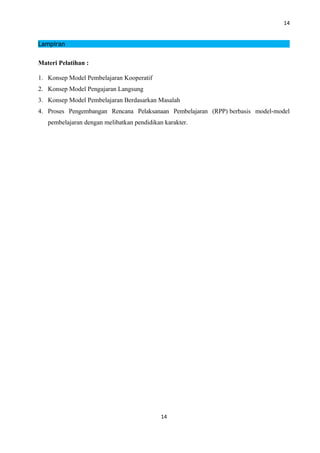 14
Lampiran
Materi Pelatihan :
1. Konsep Model Pembelajaran Kooperatif
2. Konsep Model Pengajaran Langsung
3. Konsep Model Pembelajaran Berdasarkan Masalah
4. Proses Pengembangan Rencana Pelaksanaan Pembelajaran (RPP) berbasis model-model
pembelajaran dengan melibatkan pendidikan karakter.
14
 
