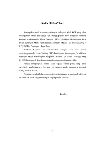 KATA PENGANTAR
Rasa syukur sudah sepantasnya dipanjatkan kepada Allah SWT. yang telah
melimpahkan rahmat dan hidaya-Nya sehingga penulis dapat menyusun Panduan
kegiatan pelaksanaan In House Training (IHT) Peningkatan Kemampuan Guru
Dalam Penerapan Model Pembelajaran Kooperatif Melalui In House Training (
IHT) Di SDN Panaragan 1 Kota Bogor.
Panduan Kegiatan ini dimaksudkan sebagai salah satu acuan
penyelenggaraan In House Training (IHT) Peningkatan Kemampuan Guru Dalam
Penerapan Model Pembelajaran Kooperatif Melalui In House Training ( IHT)
Di SDN Panaragan 1 Kota Bogor, aga pelaksanaanya efisien dan efektif.
Penulis mengucapkan terima kasih kepada semua pihak yang telah
membantu terselenggaranya kegiatan ini, semoga segala bantuannya menjadi
ladang amaliah ibadah.
Penulis menyadari bahwa program ini masih jauh dari sempurna oleh karena
itu saran dan kritik yang membangun sangat penulis nantikan.
Penulis,
i
 
