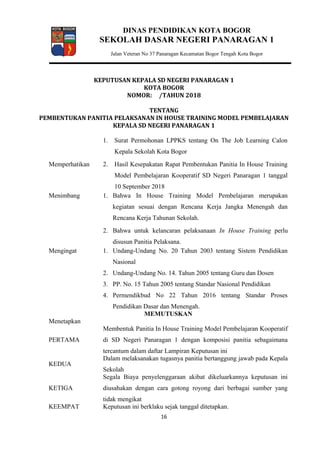 DINAS PENDIDIKAN KOTA BOGOR
SEKOLAH DASAR NEGERI PANARAGAN 1
Jalan Veteran No 37 Panaragan Kecamatan Bogor Tengah Kota Bogor
KEPUTUSAN KEPALA SD NEGERI PANARAGAN 1
KOTA BOGOR
NOMOR: /TAHUN 2018
TENTANG
PEMBENTUKAN PANITIA PELAKSANAN IN HOUSE TRAINING MODEL PEMBELAJARAN
KEPALA SD NEGERI PANARAGAN 1
Memperhatikan
1. Surat Permohonan LPPKS tentang On The Job Learning Calon
Kepala Sekolah Kota Bogor
2. Hasil Kesepakatan Rapat Pembentukan Panitia In House Training
Model Pembelajaran Kooperatif SD Negeri Panaragan 1 tanggal
10 September 2018
Menimbang 1. Bahwa In House Training Model Pembelajaran merupakan
kegiatan sesuai dengan Rencana Kerja Jangka Menengah dan
Rencana Kerja Tahunan Sekolah.
2. Bahwa untuk kelancaran pelaksanaan In House Training perlu
disusun Panitia Pelaksana.
Mengingat 1. Undang-Undang No. 20 Tahun 2003 tentang Sistem Pendidikan
Nasional
2. Undang-Undang No. 14. Tahun 2005 tentang Guru dan Dosen
3. PP. No. 15 Tahun 2005 tentang Standar Nasional Pendidikan
4. Permendikbud No 22 Tahun 2016 tentang Standar Proses
Pendidikan Dasar dan Menengah.
MEMUTUSKAN
Menetapkan
PERTAMA
Membentuk Panitia In House Training Model Pembelajaran Kooperatif
di SD Negeri Panaragan 1 dengan komposisi panitia sebagaimana
tercantum dalam daftar Lampiran Keputusan ini
KEDUA
Dalam melaksanakan tugasnya panitia bertanggung jawab pada Kepala
Sekolah
KETIGA
Segala Biaya penyelenggaraan akibat dikeluarkannya keputusan ini
diusahakan dengan cara gotong royong dari berbagai sumber yang
tidak mengikat
KEEMPAT Keputusan ini berklaku sejak tanggal ditetapkan.
16
 
