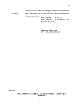 17
KEENAM
Keputusan ini mulai berlaku pada tanggal ditetapkan dengan ketentuan
apabila dikemudian hari terdapat kekeliruan akan diperbaiki kembali
sebagaimana mestinya.
DITETAPKAN : DI BOGOR
PADA TANGGAL : 10 SEPTEMBER 2018
KEPALA SEKOLAH
Mohamad Wahyu, S.Pd
NIP. 19620210 198305 1 008
Lampiran
SURAT KEPUTUSAN KEPALA SEKOLAH NOMOR: /TAHUN 2018
TENTANG
17
 