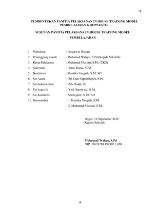 18
PEMBENTUKAN PANITIA PELAKSANAN IN HOUSE TRAINING MODEL
PEMBELAJARAN KOOPERATIF
SUSUNAN PANITIA PELAKSANA IN HOUSE TRAINING MODEL
PEMBELAJARAN
1. Pelindung : Pengawas Binaan
2. Penanggung Jawab : Mohamad Wahyu, S.Pd (Kepala Sekolah)
3. Ketua Pelaksana : Muhamad Mustari, S.Pd. (CKS)
4. Sekretaris : Henni Riana, S.Pd.
5. Bendahara : Mustika Ningsih, S.Pd. SD
6. Sie Acara : Tri Utari Septiningsih, S.Pd
7. Sie dokumentasi : Ade Riadi, SE
8. Sie Logistik : Yadi Supriyadi, S.Pd.
9. Sie Konsumsi : Sumayanti, S.Pd. SD
10. Narasumber : 1.Mustika Ningsih, S.Pd.
2. Muhamad Mustari, S.Pd.
Bogor, 10 September 2018
Kepala Sekolah,
Mohamad Wahyu, S.Pd
NIP. 19620210 198305 1 008
18
 