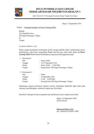 DINAS PENDIDIKAN KOTA BOGOR
SEKOLAH DASAR NEGERI PANARAGAN 1
Jalan Veteran No 37 Panaragan Kecamatan Bogor Tengah Kota Bogor
Bogor, 12 September 2018
Perihal : Undangan Kegiatan In House Training (IHT)
Kepada
Yth. Bapak/Ibu Guru
SD Negeri Panaragan 1 Bogor
di-
Tempat
Assalamu’alaikum wr,wb.
Dalam rangka peningkatan kemampuan profesi tenaga pendidik dalam melaksanakan proses
pembelajaran, maka kami mengundang Bapak dan Ibu guru untuk hadir dalam In House
Training (IHT) Model-Model Pembelajaran, yang akan diselenggarakan pada :
1. Pertemuan I :
Hari : Jumat- Sabtu
Tanggal : 14-15 September 2018
Waktu : Pukul 08.00 – 17.00 WIB
Tempat : Ruang Kelas I SD Negeri Panaragan 1 Bogor
2. Pertemuan II :
Hari : Sabtu
Tanggal : 22 September 2018
Waktu : 11.00 – 16.00 WIB
Tempat : Ruang Kelas I SD Negeri Panaragan 1 Bogor
Sehubungan dengan pentingnya kegiatan tersebut, diharapkan Bapak/Ibu dapat hadir pada
waktunya dan diharapkan membawa Laptop atau Note Book.
Demikian Undangan ini kami sampaikan atas perhatiannya kami ucapka terima kasih.
Bogor, 12 September 2018
Kepala Sekolah
Mohamad Wahyu, S.Pd
NIP. 19620210 198305 1 008
19
 