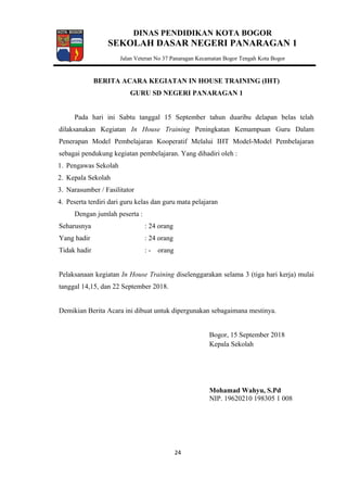 DINAS PENDIDIKAN KOTA BOGOR
SEKOLAH DASAR NEGERI PANARAGAN 1
Jalan Veteran No 37 Panaragan Kecamatan Bogor Tengah Kota Bogor
BERITA ACARA KEGIATAN IN HOUSE TRAINING (IHT)
GURU SD NEGERI PANARAGAN 1
Pada hari ini Sabtu tanggal 15 September tahun duaribu delapan belas telah
dilaksanakan Kegiatan In House Training Peningkatan Kemampuan Guru Dalam
Penerapan Model Pembelajaran Kooperatif Melalui IHT Model-Model Pembelajaran
sebagai pendukung kegiatan pembelajaran. Yang dihadiri oleh :
1. Pengawas Sekolah
2. Kepala Sekolah
3. Narasumber / Fasilitator
4. Peserta terdiri dari guru kelas dan guru mata pelajaran
Dengan jumlah peserta :
Seharusnya : 24 orang
Yang hadir : 24 orang
Tidak hadir : - orang
Pelaksanaan kegiatan In House Training diselenggarakan selama 3 (tiga hari kerja) mulai
tanggal 14,15, dan 22 September 2018.
Demikian Berita Acara ini dibuat untuk dipergunakan sebagaimana mestinya.
Bogor, 15 September 2018
Kepala Sekolah
Mohamad Wahyu, S.Pd
NIP. 19620210 198305 1 008
24
 