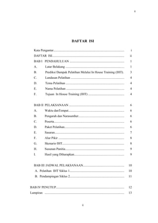 ii
DAFTAR ISI
Kata Pengantar........................................................................................ i
DAFTAR ISI.......................................................................................... ii
BAB I PENDAHULUAN .................................................................... 1
A. Latar Belakang ......................................................................... 1
B. Prediksi Dampak Pelatihan Melalui In House Training (IHT). 3
C. Landasan Pelatihan ................................................................... 4
D. Tema Pelatihan ......................................................................... 4
E. Nama Pelatihan ........................................................................ 4
F. Tujuan In House Training (IHT) ............................................. 4
BAB II PELAKSANAAN ..................................................................... 6
A. Waktu danTempat...................................................................... 6
B. Pengarah dan Narasumber......................................................... 6
C. Peserta........................................................................................ 6
D. Paket Pelatihan........................................................................... 6
E. Sasaran....................................................................................... 7
F. Alur Pikir .................................................................................. 8
G. Skenario IHT............................................................................. 8
H. Susunan Panitia.......................................................................... 9
I. Hasil yang Diharapkan.............................................................. 9
BAB III JADWAL PELAKSANAAN................................................... 10
A. Pelatihan IHT Siklus 1.................................................................... 10
B. Pendampingan Siklus 2.................................................................... 11
BAB IV PENUTUP..................................................................................... 12
Lampiran ................................................................................................... 13
ii
 