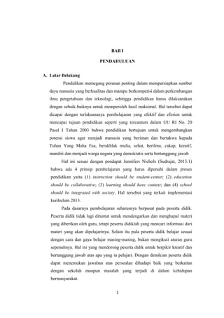 BAB I
PENDAHULUAN
A. Latar Belakang
Pendidikan memegang peranan penting dalam mempersiapkan sumber
daya manusia yang berkualitas dan mampu berkompetisi dalam perkembangan
ilmu pengetahuan dan teknologi, sehingga pendidikan harus dilaksanakan
dengan sebaik-baiknya untuk memperoleh hasil maksimal. Hal tersebut dapat
dicapai dengan terlaksananya pembelajaran yang efektif dan efesien untuk
mencapai tujuan pendidikan seperti yang tercantum dalam UU RI No. 20
Pasal I Tahun 2003 bahwa pendidikan bertujuan untuk mengembangkan
potensi siswa agar menjadi manusia yang beriman dan bertakwa kepada
Tuhan Yang Maha Esa, berakhlak mulia, sehat, berilmu, cakap, kreatif,
mandiri dan menjadi warga negara yang demokratis serta bertanggung jawab
Hal ini sesuai dengan pendapat Jennifers Nichols (Sudrajat, 2013:1)
bahwa ada 4 prinsip pembelajaran yang harus dipenuhi dalam proses
pendidikan yaitu (1) instruction should be student-center; (2) education
should be collaborative; (3) learning should have context; dan (4) school
should be integrated with society. Hal tersebut yang terkait implementasi
kurikulum 2013.
Pada dasarnya pembelajaran seharusnya berpusat pada peserta didik.
Peserta didik tidak lagi dituntut untuk mendengarkan dan menghapal materi
yang diberikan oleh guru, tetapi peserta didiklah yang mencari informasi dari
materi yang akan dipelajarinya. Selain itu pula peserta didik belajar sesuai
dengan cara dan gaya belajar masing-masing, bukan mengikuti aturan guru
sepenuhnya. Hal ini yang mendorong peserta didik untuk berpikir kreatif dan
bertanggung jawab atas apa yang ia pelajari. Dengan demikian peserta didik
dapat menemukan jawaban atas persoalan dihadapi baik yang berkaitan
dengan sekolah maupun masalah yang terjadi di dalam kehidupan
bermasyarakat.
1
 