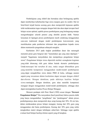 2
Pembelajaran yang efektif dan bermakna akan berlangsung apabila
dapat memberikan keberhasilan bagi siswa maupun guru itu sendiri. Hal ini
betul-betul terjadi karena seorang guru akan memperoleh kepuasan apabila
telah melaksanakan tugas mengajar dengan baik dan akan dapat tercapai hasil
belajar secara optimal, apabila proses pembelajaran yang berlangsung mampu
mengembangkan seluruh potensi yang dimiliki peserta didik. Namun
kenyataan di lapangan proses pembelajaran masih cenderung menggunakan
cara-cara tradisional dengan model pembelajaran konvensional, yang
memfokuskan pada pemberian informasi dan pengetahuan kepada siswa
dalam mentransfer pengetahuan sebanyak mungkin.
Kurikulum 2013 pada tingkat pendidikan dasar dan menengah
menuntut peran guru bergeser dari ”menentukan apa yang akan dipelajari ”
menjadi ”bagaimana menyediakan dan memperkaya pengalaman belajar
siswa”. Pengalaman belajar siswa diperoleh melalui serangkaian kegiatan
yang telah dirancang oleh guru dalam bentuk skenario pembelajaran.
Untuk mencapai hal tersebut di atas, maka sangat dibutuhkan guru
yang memiliki kompetensi menggunakan model-model pembelajaran
yang dapat mengaktifkan siswa dalam PBM di kelas, sehingga sasaran
seperti yang tercantum dalam kurikulum dapat tercapai dengan efektif
dan efesien. Dengan demikian, pada akhirnya kualitas belajar
siswa meningkat. Dengan demikian, guru akan memiliki kompetensi
mengajar dengan menggunakan model-model pembelajaran, sehingga akan
dapat meningkatkan kualitas Proses Belajar Mengajar.
Menurut pendapat oleh Peter Sheal (1989) sesuai dengan “Kerucut
Pengalaman Belajar” Dia menyatakan (hasil penelitian) bahwa peserta didik
yang hanya mengandalkan “penglihatan” dan “pendengaran” dalam proses
pembelajarannya akan memperoleh daya serap kurang dari 50%. Di sisi lain,
dalam melaksanakan proses belajar mengajar, kurang dari 20% guru yang
menggunakan alat bantu pembelajaran. Kurang dari 30% guru yang selalu
mengkaitkan materi dengan kehidupan sehari-hari. Sehingga wajar apabila
evaluasi hasil belajar hasilnya belum seperti yang di harapkan.
2
 