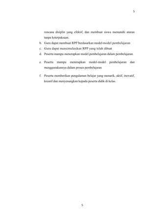 5
rencana disiplin yang efektif, dan membuat siswa mematuhi aturan
tanpa keterpaksaan.
b. Guru dapat membuat RPP berdasarkan model-model pembelajaran
c. Guru dapat mensimulasikan RPP yang telah dibuat
d. Peserta mampu menerapkan model pembelajaran dalam pembelajaran.
e. Peserta mampu menerapkan model-model pembelajaran dan
menggunakannya dalam proses pembelajaran
f. Peserta memberikan pengalaman belajar yang menarik, aktif, inovatif,
kreatif dan menyenangkan kepada peserta didik di kelas.
5
 