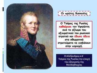 Οι πρώτες δυσκολίες
Ο Τσάρος της Ρωσίας
καθαίρεσε τον Υψηλάντη
από το αξίωμα του
αξιωματικού του ρωσικού
στρατού και έδωσε άδεια
στα οθωμανικά
στρατεύματα να εισβάλουν
στην περιοχή.
Ο Αλέξανδρος ο Α΄
Τσάρος της Ρωσίας την εποχή
της εξέγερσης της
Μολδοβλαχίας
 