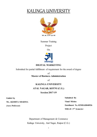 i
KALINGA UNIVERSITY
Summer Training
Project
On
DIGITAL MARKETING
Submitted for partial fulfillment of requirement for the award of degree
of
Master of Business Administration
of
KALINGA UNIVERSITY
ATAL NAGAR, KOTNI (C.G.)
Session 2017-19
Department of Management & Commerce
Kalinga University, Atal Nagar, Raipur (C.G.)
Submitted By
Vimal Mishra
Enrollment No. 82MBAII848926
MBA II 3rd Semester
Guided by
Ms. AKSHITA SHARMA
(Asst. Professor)
 