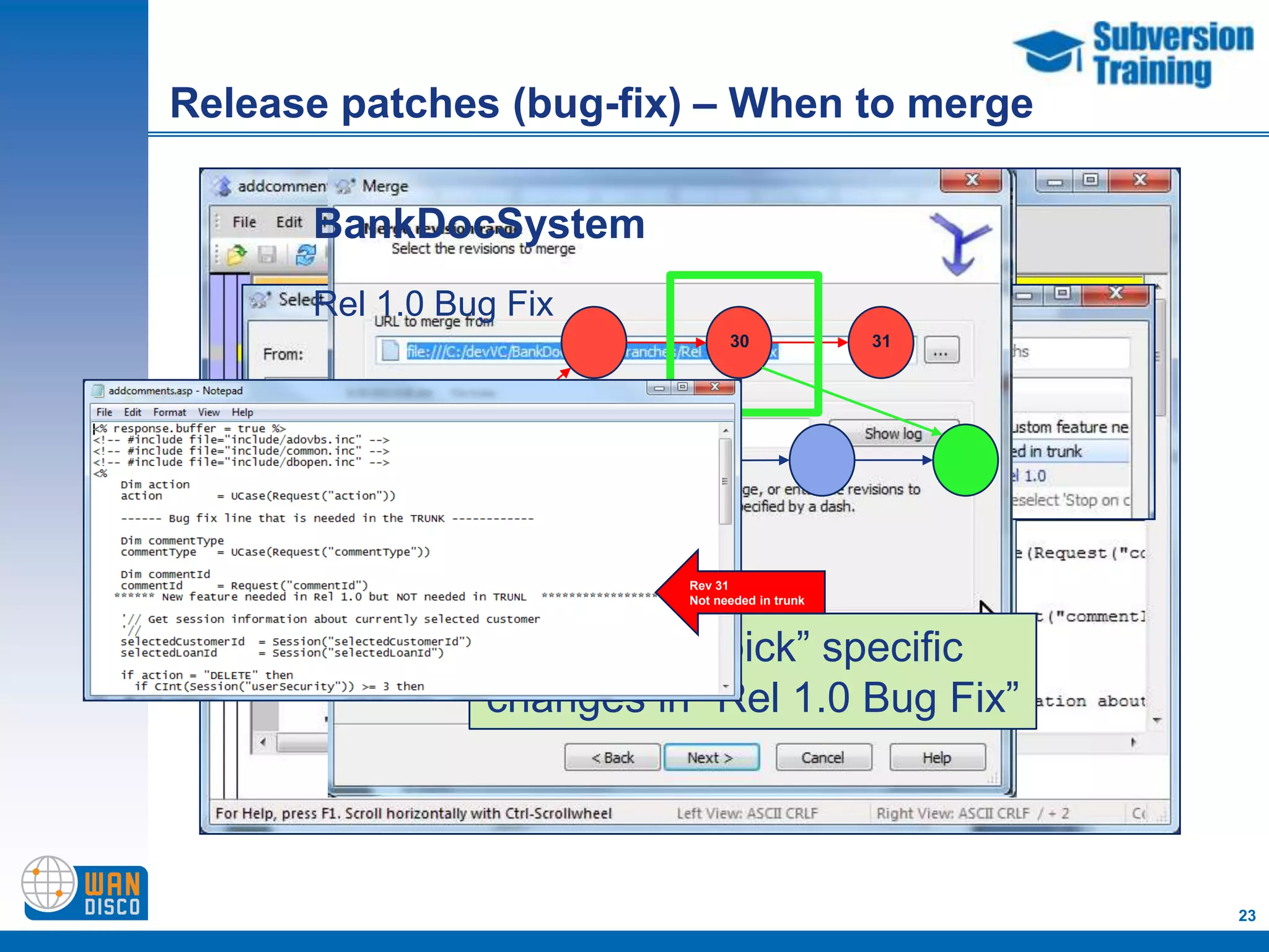 Release patches (bug-fix) – When to merge

      BankDocSystem
      Rel 1.0 Bug Fix
                                30              31




     Trunk
                          Rev 31
                          Not needed in trunk



                  Or “cherry pick” specific
                changes in “Rel 1.0 Bug Fix”



                                                     23
 