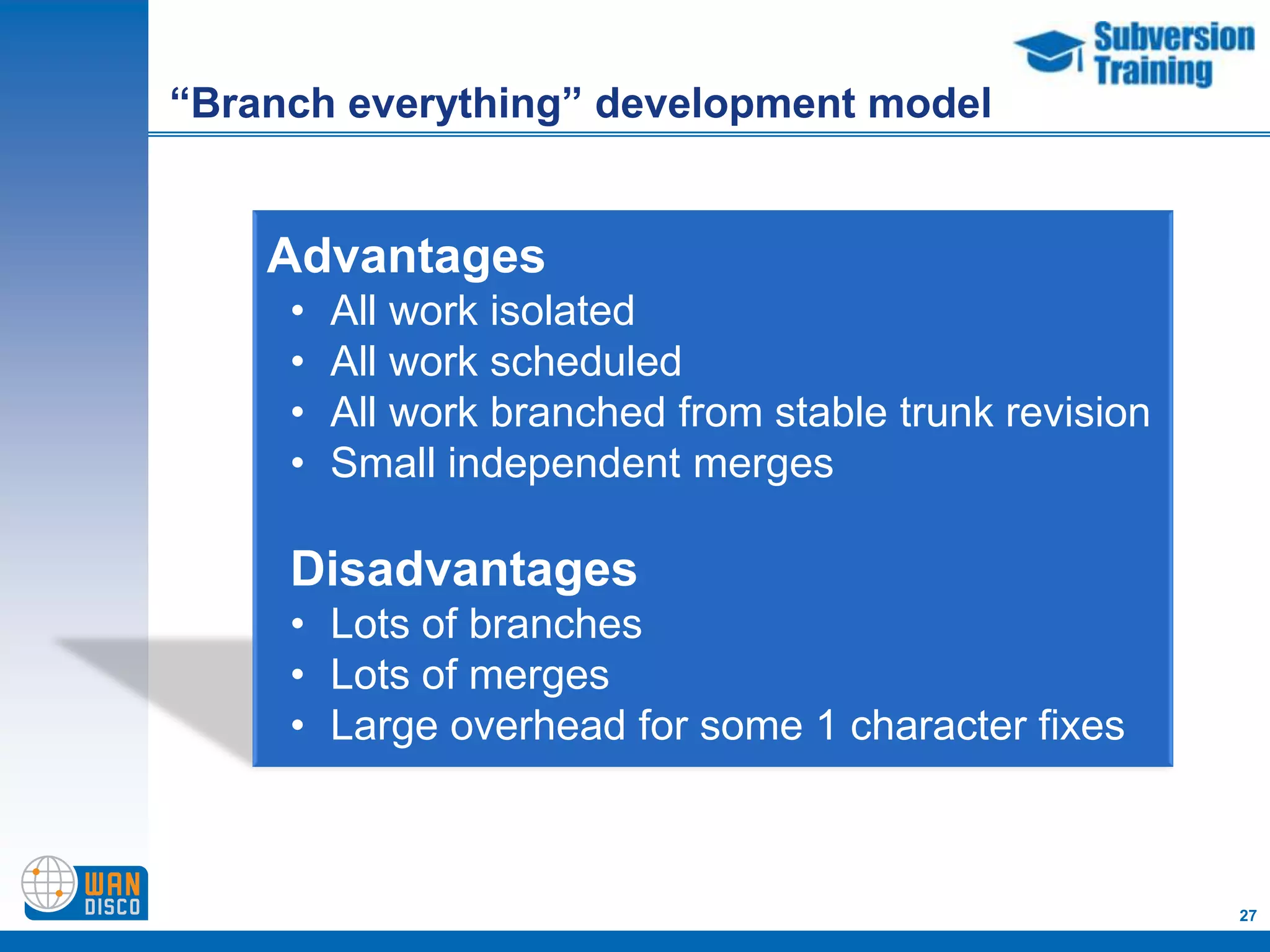 “Branch everything” development model


    Advantages
     •   All work isolated
     •   All work scheduled
     •   All work branched from stable trunk revision
     •   Small independent merges

     Disadvantages
     • Lots of branches
     • Lots of merges
     • Large overhead for some 1 character fixes



                                                        27
 