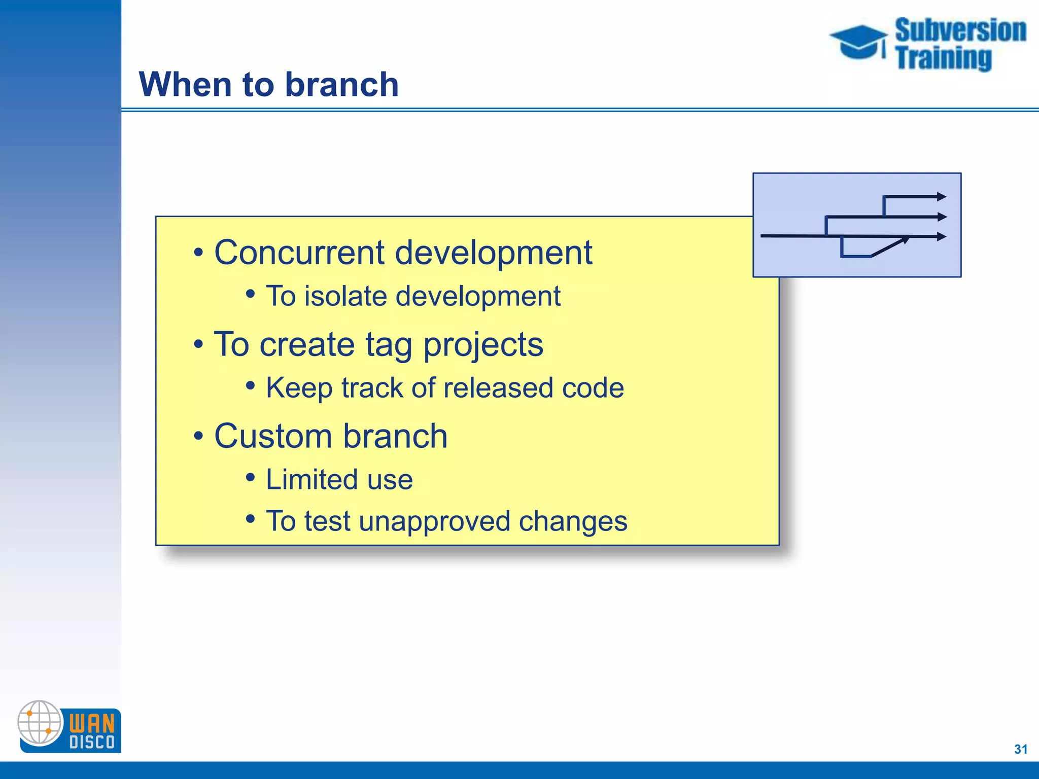 When to branch



  • Concurrent development
      • To isolate development
  • To create tag projects
      • Keep track of released code
  • Custom branch
      • Limited use
      • To test unapproved changes




                                      31
 