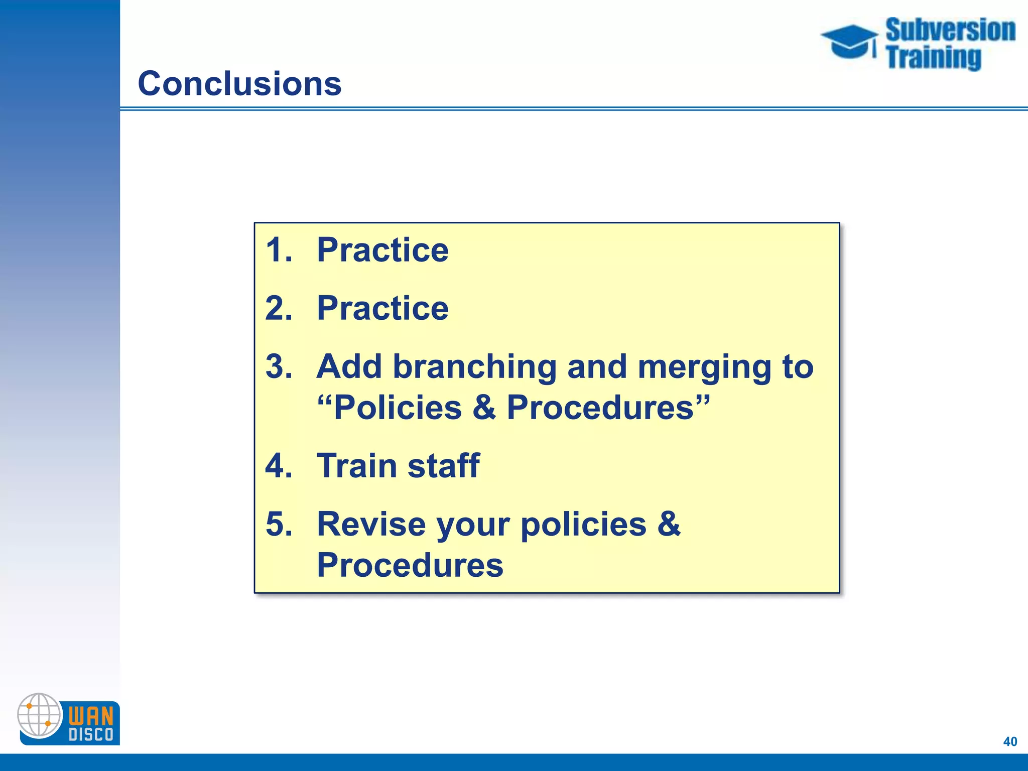Conclusions



      1. Practice
      2. Practice
      3. Add branching and merging to
         “Policies & Procedures”
      4. Train staff
      5. Revise your policies &
         Procedures



                                        40
 