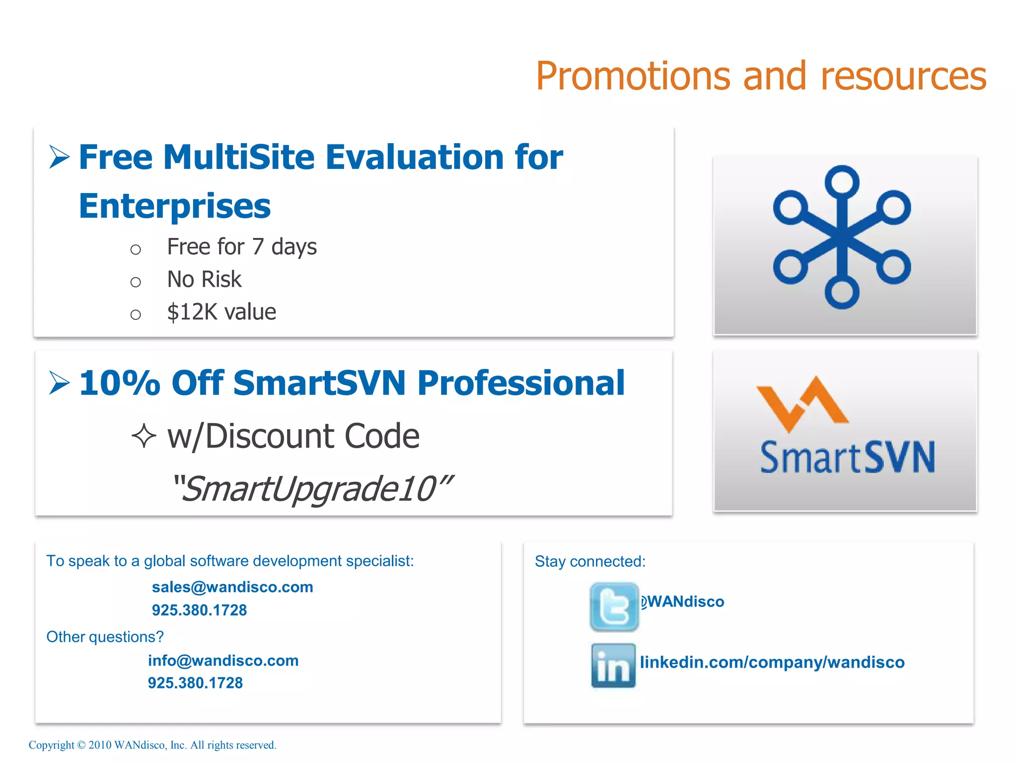 Promotions and resources

    Free MultiSite Evaluation for
     Enterprises
                    o       Free for 7 days
                    o       No Risk
                    o       $12K value


    10% Off SmartSVN Professional
                     w/Discount Code
                            “SmartUpgrade10”
   To speak to a global software development specialist:   Stay connected:
                         sales@wandisco.com
                                                                        @WANdisco
                         925.380.1728
   Other questions?
                        info@wandisco.com                                linkedin.com/company/wandisco
                        925.380.1728


Copyright © 2010 WANdisco, Inc. All rights reserved.
 
