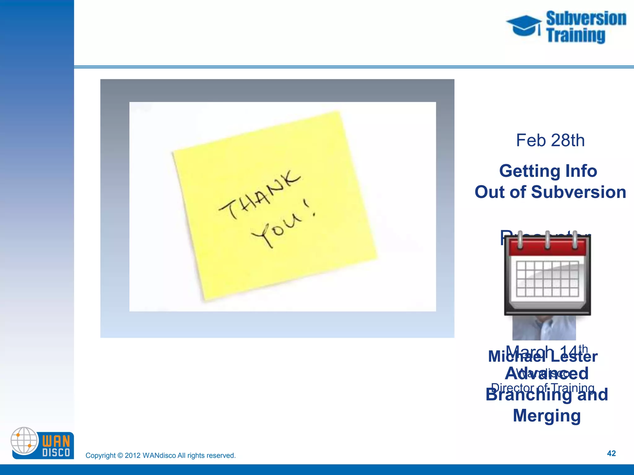 Feb 28th
                                                   Getting Info
                                                 Out of Subversion

                                                    Presenter




                                                    March 14     th
                                                  Michael Lester
                                                     Advanced
                                                      Wandisco
                                                  Director of Training
                                                  Branching and
                                                      Merging

Copyright © 2012 WANdisco All rights reserved.                        42
 