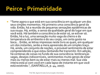 

“Tome agora o que está em sua consciência em qualquer um dos
seus simples momentos. Há primeiro uma consciência geral da
vida. Então, há a reunião de pequenas sensações epidérmicas de
sua roupa. Há, então, o senso da qualidade geral do lugar em que
você está. Há também a consciência de estar só, se estiver só.
Então, há a luz, uma sensação muito vaga do cheiro e da
temperatura do ambiente e do seu corpo, um certo gosto na
boca... Então, as letras impressas neste livro as quais, em qualquer
um dos instantes, serão a mera apreensão de um simples traço.
Há, ainda, um conjunto de noções, o provável sentimento de estar
compreendendo o que estou tentando lhe transmitir. Em adição,
há centenas de coisas no fundo de sua consciência: lembranças
vagas, desejos indiscerníveis, sentimentos muito gerais de estar
mais ou menos bem ou de estar mais ou menos mal. Sua vida
inteira está aí com você em cada lapso de instante em que você
está existindo.”, (SANTAELLA, p. 44, 2007).

21/02/2014

Prof. Ms. Agnes Arruda | Comunicação e Semiótica

10

 