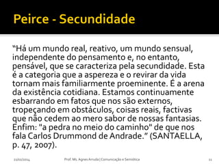 “Há um mundo real, reativo, um mundo sensual,
independente do pensamento e, no entanto,
pensável, que se caracteriza pela secundidade. Esta
é a categoria que a aspereza e o revirar da vida
tornam mais familiarmente proeminente. É a arena
da existência cotidiana. Estamos continuamente
esbarrando em fatos que nos são externos,
tropeçando em obstáculos, coisas reais, factivas
que não cedem ao mero sabor de nossas fantasias.
Enfim: "a pedra no meio do caminho" de que nos
fala Carlos Drummond de Andrade.” (SANTAELLA,
p. 47, 2007).
21/02/2014

Prof. Ms. Agnes Arruda | Comunicação e Semiótica

11

 