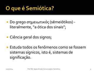 

Do grego σημειωτικός (sēmeiōtikos) literalmente, “a ótica dos sinais”;



Ciência geral dos signos;



Estuda todos os fenômenos como se fossem
sistemas sígnicos, isto é, sistemas de
significação.

21/02/2014

Prof. Ms. Agnes Arruda | Comunicação e Semiótica

3

 