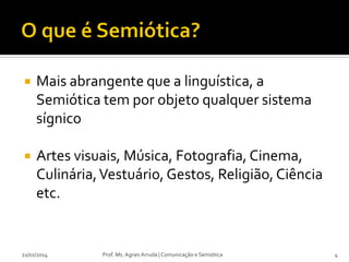 

Mais abrangente que a linguística, a
Semiótica tem por objeto qualquer sistema
sígnico



Artes visuais, Música, Fotografia, Cinema,
Culinária, Vestuário, Gestos, Religião, Ciência
etc.

21/02/2014

Prof. Ms. Agnes Arruda | Comunicação e Semiótica

4

 