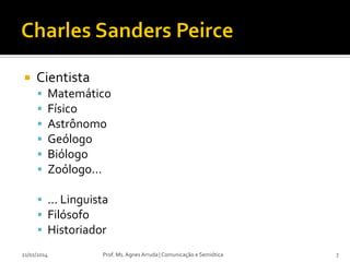 

Cientista







Matemático
Físico
Astrônomo
Geólogo
Biólogo
Zoólogo...

 ... Linguista
 Filósofo
 Historiador
21/02/2014

Prof. Ms. Agnes Arruda | Comunicação e Semiótica

7

 