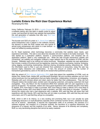 Experience Matters

Luristic Enters the Rich User Experience Market
Revamping the Web


Irvine, California, February 19, 2010 – Luristic Corporation,
a software startup who has been in stealth mode for about
a year, just launched its brand new website that exemplifies
the next generation of websites that offer very Rich User
Experiences (RUE).

The founder and CEO of Luristic is Dr. David Saad who is a
serial entrepreneur and a veteran in the software industry.
His decision to enter the RUE market was very typical of
almost every entrepreneur who starts in a new venture – a
need not fulfilled by existing solutions.

As Dr. Saad explained, when technology becomes a commodity that satisfies basic needs, user
experience dominates. The web is now about two decades old and it needs to be badly revamped. The
web started as a publication platform, became a communication platform, and morphed into an
application platform, albeit a very inadequate one. While the web brought tremendous visibility and
connectivity, yet usability and navigation suffered a major setback due to the limitation of HTML and the
browser. Websites used to be nothing but online brochures. Nowadays, websites are web applications
that include a variety of functions such as registering, reserving, ordering, purchasing, tracking, reviewing,
rating, tagging, commenting, bookmarking, referring, sharing, annotating, posting, networking, etc. While
the information used to flow in just one direction from publishers to consumers, today the web has
become highly interactive and collaborative. In fact, the amount of content and the number of
transactions generated by users on the web by far exceed what publishers produce.

With the advent of Rich Internet Application (RIA) tools that extend the capabilities of HTML such as
Adobe Flex, Adobe Flash, Adobe AIR, and Microsoft Silverlight, flat and mundane websites can turn from
online brochures into true applications that are highly interactive, collaborating, immersive, and engaging.
Websites with such richness attract and retain users far better than their predecessors. They can turn
intrigued visitors into excited users, excited users into paying customers, and paying customers into loyal
evangelists. Thus, the Return On the Investment (ROI) from websites with rich user experience is too
good to be ignored. For example, visitors who had a good experience with a website are 93% more likely
to register, 87% more likely to make a purchase, 85% more likely to make a referral, 67% more likely to
post a positive review, 49% more likely to make a donation, and 38% more likely to volunteer. Corollary,
among the visitors who had a bad experience with a website, 90% said that they will share their bad
experience with their friends, 82% said that they will not make a purchase, 58% said that they will never
come back, and 41% said that they will go to a competitor.

RUE, which is still in its infancy, is a very exciting and promising field, but it can actually be quite
challenging because it is multi-disciplinary specialty which combines function & form, substance & style,
and art & science. Specifically, it requires the organization skills of an architect, the precision of a
software engineer, the analytics of a computer scientist, the heuristics of a cognitive behaviorist, the
eloquence of a linguist, and the creativity of an artist. Hence, because of its diversity and complexity,
RUE is a very demanding discipline that cannot be easily mastered.




                                                      1
 