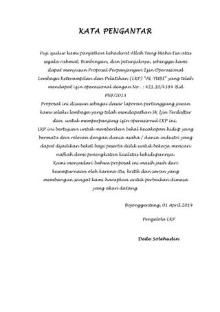 i
KATA PENGANTAR
Puji syukur kami panjatkan kehadirat Allah Yang Maha Esa atas
segala rahmat, Bimbingan, dan petunjuknya, sehingga kami
dapat menyusun Proposal Perpanjangan Izin Operasional
Lembaga Keterampilan dan Pelatihan (LKP) “AL-YUBI” yang telah
mendapat izin operasional dengan No . : 421.10/4384-Bid
PNF/2013
Proposal ini disusun sebagai dasar laporan pertanggung jawan
kami selaku lembaga yang telah mendapatkan SK Ijin Terdaftar
dan untuk memperpanjang izin operasional LKP ini.
LKP ini bertujuan untuk memberikan bekal kecakapan hidup yang
bermutu dan relevan dengan dunia usaha / dunia industri yang
dapat dijadikan bekal bagi peserta didik untuk bekerja mencari
nafkah demi peningkatan kualitas kehidupannya.
Kami menyadari bahwa proposal ini masih jauh dari
kesempurnaan oleh karena itu, kritik dan saran yang
membangun sangat kami harapkan untuk perbaikan dimasa
yang akan datang.
Bojonggenteng, 01 April 2014
Pengelola LKP
Dede Solehudin
 