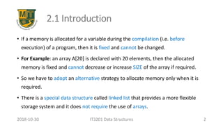 2.1 Introduction
• If a memory is allocated for a variable during the compilation (i.e. before
execution) of a program, then it is fixed and cannot be changed.
• For Example: an array A[20] is declared with 20 elements, then the allocated
memory is fixed and cannot decrease or increase SIZE of the array if required.
• So we have to adopt an alternative strategy to allocate memory only when it is
required.
• There is a special data structure called linked list that provides a more flexible
storage system and it does not require the use of arrays.
IT3201 Data Structures 22018-10-30
 