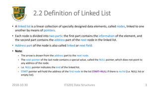 2.2 Definition of Linked List
• A linked list is a linear collection of specially designed data elements, called nodes, linked to one
another by means of pointers.
• Each node is divided into two parts: the first part contains the information of the element, and
the second part contains the address part of the next node in the linked list.
• Address part of the node is also called linked or next field.
• Note:
• The arrow is drown from the address part to the next node.
• The next pointer of the last node contains a special value, called the NULL pointer, which does not point to
any address of the node.
• i.e. NULL pointer indicates the end of the linked list.
• START pointer will hold the address of the first node in the list START=NULL if there is no list (i.e. NULL list or
empty list).
IT3201 Data Structures 32018-10-30
 