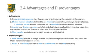 2.4 Advantages and Disadvantages
• Advantages:
1. Are dynamic data structure: i.e., they can grow or shrink during the execution of the program.
2. Efficient memory utilization: In linked list (or dynamic) representation, memory is not pre-allocated.
• Memory is allocated whenever it is required. And it is deallocated (or removed) when it is not needed.
3. Insertion and deletion are easier and efficient. Linked list provides flexibility in inserting a data item
at a specified position and deletion of a data item from the given position.
4. Many complex applications can be easily carried out with linked list.
• Disadvantages:
1. More memory: to store an integer number, a node with integer data and address field is allocated.
That is more memory space is needed.
2. Access to an arbitrary data item is little bit cumbersome and also time consuming.
IT3201 Data Structures 62018-10-30
 