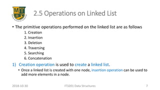 2.5 Operations on Linked List
• The primitive operations performed on the linked list are as follows
1. Creation
2. Insertion
3. Deletion
4. Traversing
5. Searching
6. Concatenation
1) Creation operation is used to create a linked list.
• Once a linked list is created with one node, insertion operation can be used to
add more elements in a node.
IT3201 Data Structures 72018-10-30
 