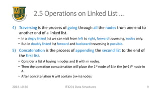2.5 Operations on Linked List …
4) Traversing is the process of going through all the nodes from one end to
another end of a linked list.
• In a singly linked list we can visit from left to right, forward traversing, nodes only.
• But in doubly linked list forward and backward traversing is possible.
5) Concatenation is the process of appending the second list to the end of
the first list.
• Consider a list A having n nodes and B with m nodes.
• Then the operation concatenation will place the 1st node of B in the (n+1)th node in
A.
• After concatenation A will contain (n+m) nodes
IT3201 Data Structures 92018-10-30
 