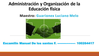 Administración y Organización de la
Educación física
Maestro: Guarionex Luciano Melo
Escamilin Manuel De los santos F. ------------------- 100264417
 