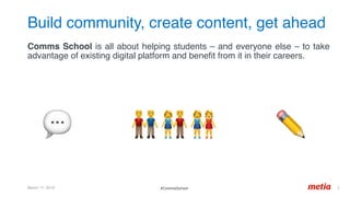 Build community, create content, get ahead
March 17, 2019 2	
Comms School is all about helping students – and everyone else – to take
advantage of existing digital platform and beneﬁt from it in their careers.
#CommsSchool
💬 👬👫👭 ✏'
 