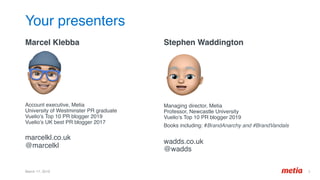 Your presenters
Marcel Klebba 
 
 
Account executive, Metia 
University of Westminster PR graduate 
Vuelio’s Top 10 PR blogger 2019 
Vuelio’s UK best PR blogger 2017 
 
marcelkl.co.uk 
@marcelkl
Stephen Waddington
 
 
 
Managing director, Metia 
Professor, Newcastle University 
Vuelio’s Top 10 PR blogger 2019 
Books including: #BrandAnarchy and #BrandVandals 
 
wadds.co.uk 
@wadds
	
March 17, 2019 3	
 