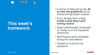 This week’s
homework
•  If you've no blog set up yet, do
so with the guidelines we’ve
shared during today’s session
•  If you already have a blog,
create a post about your
writing routine
•  Share with@wadds @marcelkl
on Twitter or in the Facebook
community
•  We’ll feature some examples
during the next webinar
•  Contact us if you’ve any
questions.
March 17, 2019 37	#CommsSchool
💬 👬👫👭 ✏'
 