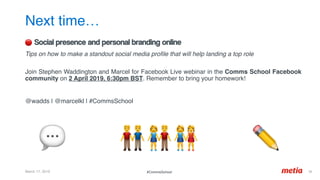 Next time…
March 17, 2019 38	
🔴 Social presence and personal branding online
Tips on how to make a standout social media proﬁle that will help landing a top role 
Join Stephen Waddington and Marcel for Facebook Live webinar in the Comms School Facebook
community on 2 April 2019, 6:30pm BST. Remember to bring your homework!
@wadds | @marcelkl | #CommsSchool
#CommsSchool
💬 👬👫👭 ✏'
 