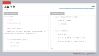 Code Explanation
POSTECH Computer Algorithm Team
Code
Code Explanation
struct Node {
int key;
int priority, size;
Node *left, *right;
Node(const int _key): key(_key), priority(rand() %
50000), size(1), left(NULL), right(NULL) { }
void setLeft(Node* _left) {
left = _left;
calcSize();
}
https://github.com/shhj1998/Problem-Solving/blob/6a914f7fecbfced5d9c325e7a7fdedac5ff1b93f/Algospot/INSERTION.cpp
트립 구현
void setRight(Node* _right) {
right = _right;
calcSize();
}
void calcSize() {
size = 1;
size += (left ? left->size : 0);
size += (right ? right->size : 0);
}
};
 