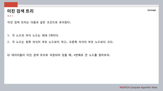 POSTECH Computer Algorithm Team
Concept
이진 검색 트리는 다음과 같은 조건으로 유지된다.
1. 각 노드의 자식 노드는 최대 2개이다.
2. 각 노드는 왼쪽 자식이 부모 노드보다 작고, 오른쪽 자식이 부모 노드보다 크다.
Q) 데이터들이 이진 검색 트리로 저장되어 있을 때, k번째로 큰 노드를 찾아보자.
이진 검색 트리
 