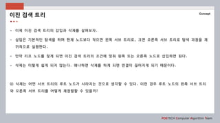 POSTECH Computer Algorithm Team
Concept
- 이제 이진 검색 트리의 삽입과 삭제를 살펴보자.
- 삽입은 기본적인 탐색을 하며 현재 노드보다 작으면 왼쪽 서브 트리로, 크면 오른쪽 서브 트리로 탐색 과정을 재
귀적으로 실행한다.
- 만약 리프 노드를 찾게 되면 이진 검색 트리의 조건에 맞춰 왼쪽 또는 오른쪽 노드로 삽입하면 된다.
- 삭제는 이렇게 쉽게 되지 않는다. 왜냐하면 삭제를 하게 되면 연결이 끊어지게 되기 때문이다.
Q) 삭제는 어떤 서브 트리의 루트 노드가 사라지는 것으로 생각할 수 있다. 이런 경우 루트 노드의 왼쪽 서브 트리
와 오른쪽 서브 트리를 어떻게 재정렬할 수 있을까?
이진 검색 트리
 