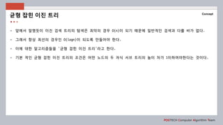 POSTECH Computer Algorithm Team
Concept
- 앞에서 말했듯이 이진 검색 트리의 탐색은 최악의 경우 O(n)이 되기 때문에 일반적인 검색과 다를 바가 없다.
- 그래서 항상 최선의 경우인 O(logn)이 되도록 만들어야 한다.
- 이에 대한 알고리즘들을 ‘균형 잡힌 이진 트리’라고 한다.
- 기본 적인 균형 잡힌 이진 트리의 조건은 어떤 노드의 두 자식 서브 트리의 높이 차가 1이하여야한다는 것이다.
균형 잡힌 이진 트리
 