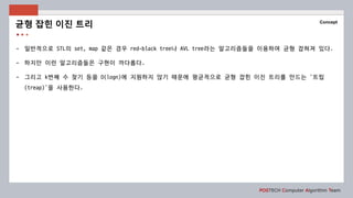 POSTECH Computer Algorithm Team
Concept
- 일반적으로 STL의 set, map 같은 경우 red-black tree나 AVL tree라는 알고리즘들을 이용하여 균형 잡혀져 있다.
- 하지만 이런 알고리즘들은 구현이 까다롭다.
- 그리고 k번째 수 찾기 등을 O(logn)에 지원하지 않기 때문에 평균적으로 균형 잡힌 이진 트리를 만드는 ‘트립
(treap)’을 사용한다.
균형 잡힌 이진 트리
 