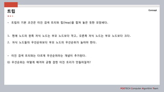 POSTECH Computer Algorithm Team
Concept
- 트립의 기본 조건은 이진 검색 트리와 힙(heap)을 합쳐 놓은 듯한 모양새다.
1. 현재 노드의 왼쪽 자식 노드는 부모 노드보다 작고, 오른쪽 자식 노드는 부모 노드보다 크다.
2. 자식 노드들의 우선순위보다 부모 노드의 우선순위가 높아야 한다.
- 이진 검색 트리와는 다르게 우선순위라는 개념이 추가된다.
Q) 우선순위는 어떻게 매겨야 균형 잡힌 이진 트리가 만들어질까?
트립
 