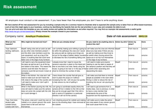 Risk assessment
All employers must conduct a risk assessment. If you have fewer than five employees you don't have to write anything down.
We have started off the risk assessment for you by including a sample entry for a common hazard to illustrate what is expected (the sample entry is taken from an office-based business).
Look at how this might apply to your business, continue by identifying the hazards that are the real priorities in your case and complete the table to suit.
You can print and save this template so you can easily review and update the information as and when required. You may find our example risk assessments a useful guide
(http://www.hse.gov.uk/risk/casestudies). Simply choose the example closest to your business.
Company name: Amethyst Productions Date of risk assessment: 09/01/19
What are the
hazards?
Who might be harmed and how? What are you already doing? Do you need to do anything else to
control this risk?
Action by who? Action by
when?
Done
Trips- bedroom,
landing, bathroom,
kitchen
Myself, being crew and an actor as well
as any other crew members present. I
and the other crew members could trip
over equipment, such as a leg of the
tripod, or anything else that could have
fallen over or the edge of any furniture.
I am currently making sure nothing is going to
be within the pathways the crew and I would
be using as well as making sure things are
not put on the edge of tables/ desks/ counters
to decrease the risk of something falling over.
I will make sure the crew are informed
about any lose wires if there are any
as well as making sure they know to
be careful when moving around the
space as to not trip/ hurt themselves
on the edge of any furniture.
Myself From now on
xx/xx/xx
xx/xx/xx
xx/xx/xx
Stairs I will need to carry the equipment down
the stairs as well as set it up at the top
and bottom of the stairs. This means the
camera could fall down the stairs or
someone could fall and knock it down at
the bottom.
I already know that I need to insure the
camera is securely in place on the tripod and
that no one that is not crew, family using the
house, is going to be near or in the way of the
shoot to minimize the number of risks.
I will need to make sure anyone
needing to use the stairs is aware of
the camera’s position and that they will
be careful when ascending and
descending the stairs.
Myself From now on
xx/xx/xx
xx/xx/xx
xx/xx/xx
Spills When in the kitchen, the crew and I will
need to make sure we don’t leave the
milk close to the edge of the counter and
I will need to make sure I don’t spill it
when pouring.
I have chosen the counter that will give us
room to place the props on it without
increasing this risk. I will not pour too quickly
to help reduce my risk of spilling it.
I will make sure that there is minimal
people as possible in the room when
filming in order to reduce the risk of
knocking into me as I am pouring the
milk.
Myself From now on
xx/xx/xx
xx/xx/xx
xx/xx/xx
Damaging
equipment
When in the kitchen pouring the milk, the
crew will need to make sure the camera
does not come into contact with the milk
as it could damage it.
I am going to coordinate exactly where the
camera will be in relation to the milk so that
they are far enough apart that if the milk is
spilt or some of it splashes in a particular
direction it will not hit the camera.
I will need to get someone from a
media class, now or previous, in order
to have a crew member that
understands the price of the
equipment and the experience of using
it.
Myself From now on
xx/xx/xx
xx/xx/xx
xx/xx/xx
Trips- front door,
student gate,
outside school,
outside sixth form
The actors, crew and I could trip over on
rubbish or on uneven ground, this could
cause them to fall over and hurt
themselves.
I am checking around for rubbish and making
sure on the shooting days I have removed all
the rubbish.
I will make sure to make the actors
and crew aware of any uneven ground
that could cause them to trip.
Myself From now on
xx/xx/xx
xx/xx/xx
xx/xx/xx
 