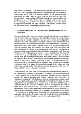 11
Por último, el numeral 3 del mencionado artículo, establece que el
imputado y su defensor podrán tomar conocimiento de las diligencias
practicadas por la policía y tendrán acceso a las investigaciones
realizadas, en este caso se debe entender que ello se hará con
conocimiento y autorización del Fiscal; teniendo en consideración que
puede darse la posibilidad de haberse decretado la reserva o el secreto
de la investigación, conforma lo dispone el artículo 324º del citado
Código Procesal Penal, en cuyo supuesto, esta deberá concluir antes
de la culminación de la investigación preparatoria.
7. RESPONSABILIDAD DE LA PNP EN LA ADMINISTRACIÓN DE
JUSTICIA
Debemos tener claro, que, en materia policial, normalmente se establece
una división entre las funciones de seguridad ciudadana o preventivas,
anteriores a la comisión del delito y las que se refieren a la investigación o
represión del delito y se destinan a buscar pruebas que permitan deducir la
responsabilidad, que será establecida en sede jurisdiccional, mediante la
realización de un juicio penal. Desde el punto de la percepción ciudadana,
sobre la magnitud de la delincuencia, a la Policía se le exige mucho más que
una intervención preventiva o de averiguación de la verdad. La ciudadanía
tiene su propia concepción de lo que es el delito, construida a partir de lo que
le informan los medios de comunicación social y las otras vías informales de
comunicación y sus indicadores de medición de la eficacia policial, distan
mucho de lo que éstos significan para la institución policial. "Los indicadores
de medición de la eficacia policial como el esclarecimiento policial, es decir,
lo que a criterio de la Policía, a partir de la denuncia recibida se considera
como un hecho donde se identificó al supuesto autor del hecho punible y las
evidencias que lo vinculan, la percepción social no lo valora así, sino
solamente cuando, se ha detenido físicamente al supuesto autor o se han
recuperado los bienes robados o hurtados".
Esta distorsión, sin duda tiene incidencia en la cotidiana labor de la Policía y
ha contribuido a fortalecer una exigencia ciudadana del todo inconveniente
y es el de exigir a la Policía que se detenga al sospechoso para investigar,
porque, en alguna medida, esta acción satisface sus demandas de
"seguridad ciudadana"; si la Policía no detiene al sospechoso, es apreciada
como una policía corrupta. La investigación criminal tiene sin duda una gran
importancia que constituirá todo un reto para el Ministerio Público que en
adelante será quien conduzca desde su inicio la investigación del delito al
tenor de lo que dispone el Art. 60º inciso 2, del nuevo CPP. En esta
perspectiva, su estrategia deberá estar referida a la necesaria coordinación,
directa y permanente con la PNP, en lo relativo a la investigación de delitos
y el ejercicio de la acción penal. Sin duda que los principios que deberán
regir esta relación, son el respeto mutuo y la constante disposición de eficaz
cumplimiento del servicio público que les ha sido encomendado.
 