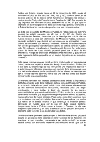 15
Política del Estado, vigente desde el 31 de diciembre de 1993, regula al
Ministerio Público en sus artículos 158, 159 y 160; como el titular en el
ejercicio público de la acción penal, habiéndose derogado los artículos
pertinentes del Código de Procedimientos Penales de 1940. Por su parte, la
Ley Orgánica del Ministerio Público establece en su Art. 9º que vigila e
interviene en la investigación del delito desde la etapa policial, orientando a
la Policía Nacional en cuanto a las pruebas que sea necesario actuar.
En todo este desarrollo del Ministerio Público, la Policía Nacional del Perú
siempre ha estado presente, de allí que el Art. 62º del Código de
Procedimientos Penales, determina que la investigación policial que se
hubiera llevado a cabo con intervención del Ministerio Público, constituye
elemento probatorio que deberá ser apreciado en su oportunidad y con
criterio de conciencia por Jueces y Tribunales. Policías y Fiscales siempre
han sido los principales operadores del sistema de justicia penal en nuestro
país. Sin embargo, entendiendo el dinamismo del derecho, hoy estamos a
portas de iniciar un nuevo modelo procesal penal que a juicio de los
entendidos, recoge las tendencias procesales más modernas y que parecen
estar más cerca de los que podría ser un modelo de justicia en su verdadera
dimensión.
Esta nueva reforma procesal penal se viene produciendo en toda América
Latina, y entre sus aspectos relevantes, le adjudica al Ministerio Público, en
lo que sería su tercera etapa de vida institucional una importancia decisiva y
lo potencia como el órgano encargado del ejercicio de la acción penal, con
una incidencia relevante en la coordinación de las labores de investigación
con la Policía Nacional del Perú, con la cual una vez más tendrá que seguir
compartiendo responsabilidades.
De manera particular, nos interesa destacar en este artículo la importancia
del fortalecimiento tanto de la institución policial como del Ministerio Público,
en el contexto de la reforma penal, refiriéndonos básicamente a la necesidad
de una estrecha coordinación institucional, necesaria para una mejor
investigación y para facilitar la labor del ejercicio de las nuevas
responsabilidades que asumirá el Ministerio Público en donde la superación
del sistema inquisitivo y la adopción de los principios del modelo acusatorio,
marcan el rumbo del nuevo proceso. Pese a ello, como bien sabemos, más
que un sistema procesal, el inquisitivo forma parte de una cultura que hundió
sus raíces en el estado colonial y que constituye la tradición jurídica
dominante en nuestro país por lo que sin duda costará bastante
desprenderse tanto a Policías como a Jueces y Fiscales, de ahí que
tengamos que tomar muy en serio el esfuerzo por no pervertir el modelo y
acercarlo cada vez más a sus declaradas finalidades.
De manera breve podemos destacar que, la filosofía de la reforma procesal
adopta los principios de la separación clara y precisa de las funciones de
investigar, acusar y resolver, rescatando al juez de la confusión en lo que
estaba sumido con el modelo inquisitivo para colocarlo en el lugar que le
 