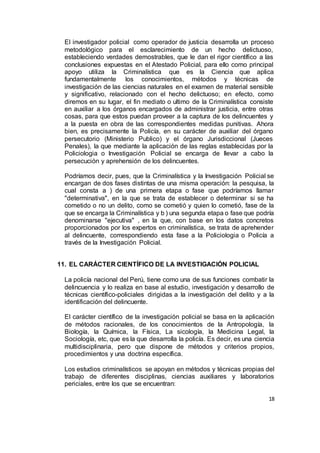 18
El investigador policial como operador de justicia desarrolla un proceso
metodológico para el esclarecimiento de un hecho delictuoso,
estableciendo verdades demostrables, que le dan el rigor científico a las
conclusiones expuestas en el Atestado Policial, para ello como principal
apoyo utiliza la Criminalística que es la Ciencia que aplica
fundamentalmente los conocimientos, métodos y técnicas de
investigación de las ciencias naturales en el examen de material sensible
y significativo, relacionado con el hecho delictuoso; en efecto, como
diremos en su lugar, el fin mediato o ultimo de la Criminalística consiste
en auxiliar a los órganos encargados de administrar justicia, entre otras
cosas, para que estos puedan proveer a la captura de los delincuentes y
a la puesta en obra de las correspondientes medidas punitivas. Ahora
bien, es precisamente la Policía, en su carácter de auxiliar del órgano
persecutorio (Ministerio Publico) y el órgano Jurisdiccional (Jueces
Penales), la que mediante la aplicación de las reglas establecidas por la
Policiologia o Investigación Policial se encarga de llevar a cabo la
persecución y aprehensión de los delincuentes.
Podríamos decir, pues, que la Criminalística y la Investigación Policial se
encargan de dos fases distintas de una misma operación: la pesquisa, la
cual consta a ) de una primera etapa o fase que podríamos llamar
"determinativa", en la que se trata de establecer o determinar si se ha
cometido o no un delito, como se cometió y quien lo cometió, fase de la
que se encarga la Criminalística y b ) una segunda etapa o fase que podría
denominarse "ejecutiva" , en la que, con base en los datos concretos
proporcionados por los expertos en criminalística, se trata de aprehender
al delincuente, correspondiendo esta fase a la Policiologia o Policía a
través de la Investigación Policial.
11. EL CARÁCTER CIENTÍFICO DE LA INVESTIGACIÓN POLICIAL
La policía nacional del Perú, tiene como una de sus funciones combatir la
delincuencia y lo realiza en base al estudio, investigación y desarrollo de
técnicas científico-policiales dirigidas a la investigación del delito y a la
identificación del delincuente.
El carácter científico de la investigación policial se basa en la aplicación
de métodos racionales, de los conocimientos de la Antropología, la
Biología, la Química, la Física, La sicología, la Medicina Legal, la
Sociología, etc, que es la que desarrolla la policía. Es decir, es una ciencia
multidisciplinaria, pero que dispone de métodos y criterios propios,
procedimientos y una doctrina específica.
Los estudios criminalísticos se apoyan en métodos y técnicas propias del
trabajo de diferentes disciplinas, ciencias auxiliares y laboratorios
periciales, entre los que se encuentran:
 