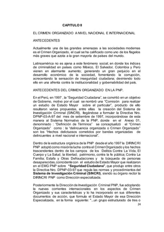 24
CAPITULO II
EL CRIMEN ORGANIZADO A NIVEL NACIONAL E INTERNACIONAL
ANTECEDENTES
Actualmente una de las grandes amenazas a las sociedades modernas
es el Crimen Organizado, el cual se ha calificado como uno de los flagelos
más graves que azota a la gran mayoría de países del mundo.
Latinoamérica no es ajena a este fenómeno social, en donde los índices
de criminalidad en países como México, El Salvador, Colombia y Perú
vienen en alarmante aumento; generando un gran perjuicio en el
desarrollo económico de la sociedad, fomentando la corrupción,
acrecentando la sensación de inseguridad ciudadana; deviniendo todo
ello en una afrenta contra la institucionalidad y gobernabilidad del país.
ANTECEDENTES DEL CRIMEN ORGANIZADO EN LA PNP.
En el Perú, en 1997 , la “Seguridad Ciudadana”, se convirtió en un objetivo
de Gobierno, motivo por el cual se nombró una “Comisión para realizar
un estudio de Estado Mayor sobre el particular”, producto de ello
resultaron varias propuestas, entre ellas la creación del Sistema de
Investigación Criminal (SINCRI), llegándose a formular la Directiva Nro.
DPNP-03-A-97 del mes de setiembre de 1997, incorporándose de esta
manera al Sistema Normativo de la PNP, donde en el Anexo 01,
denominado : “Definición de Términos” se conceptualizó el “Crimen
Organizado” como : la “delincuencia organizada o Crimen Organizado”
son los “Hechos delictuosos cometidos por bandas organizadas de
delincuentes a nivel nacional e internacional”.
Dentro de la estructura orgánica de la PNP desdeel año 1997 la DIRINCRI
PNP adoptócomo misiónla lucha contra el CrimenOrganizado y los hechos
trascendentes dentro de los campos de los Delitos Contra La Vida, El
Cuerpo y La Salud, la libertad; patrimonio, contra la fe pública; Contra La
Familia; Estafa y Otras Defraudaciones y la búsqueda de personas
desaparecidas,coincidentecon el estudiode Estado Mayor que realizaron
en el EMG PNP sobre “Seguridad Ciudadana”, que produjo entre otros
la Directiva Nro. DPNP-03-97 que regula las normas y procedimientos del
Sistema de Investigación Criminal (SINCRI), siendo su órgano rector la
DIRINCRI PNP como Dirección especializada.
Posteriormente la Direcciónde Investigación Criminal PNP, fue adoptando
la nuevas corrientes internacionales en los aspectos de Crimen
Organizado y sus características y lo ha incorporado en sus diferentes
documentos de acción, que formula el Estado Mayor de esa Dirección
Especializada, en la forma siguiente: "...un grupo estructurado de tres o
 